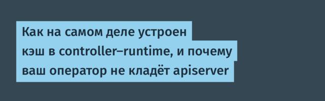 Как на самом деле устроен кэш в controller-runtime, и почему ваш оператор не кладёт apiserver