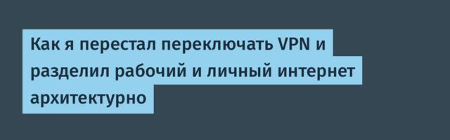 Как я перестал переключать VPN и разделил рабочий и личный интернет архитектурно