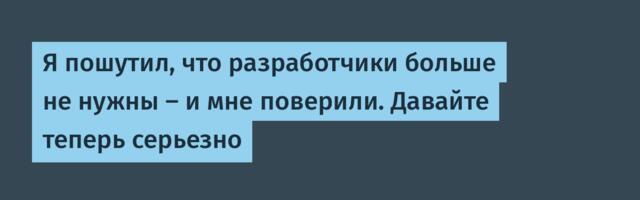 Я пошутил, что разработчики больше не нужны — и мне поверили. Давайте теперь серьезно