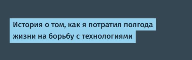 История о том, как я потратил полгода жизни на борьбу с технологиями