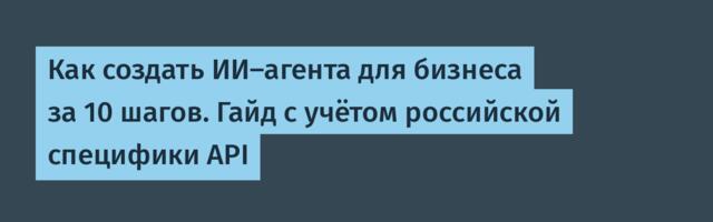 Как создать ИИ-агента для бизнеса за 10 шагов. Гайд с учётом российской специфики API