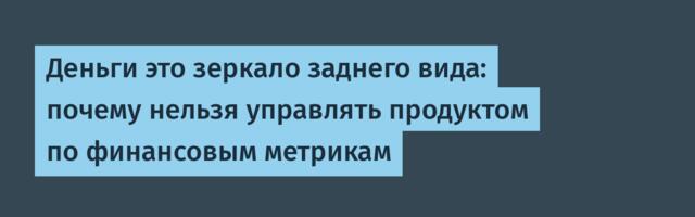 Деньги это зеркало заднего вида: почему нельзя управлять продуктом по финансовым метрикам