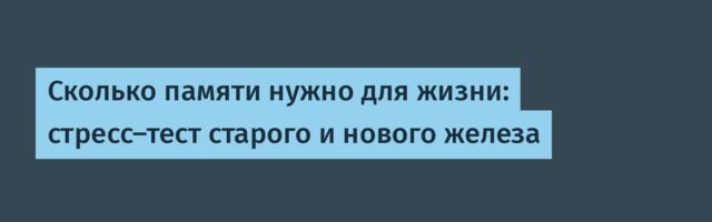 Сколько памяти нужно для жизни: стресс-тест старого и нового железа