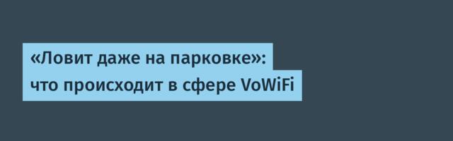 «Ловит даже на парковке»: что происходит в сфере VoWiFi
