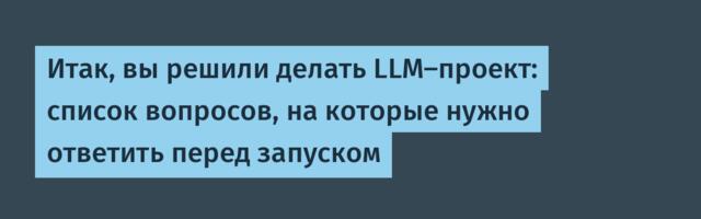 Итак, вы решили делать LLM-проект: список вопросов, на которые нужно ответить перед запуском
