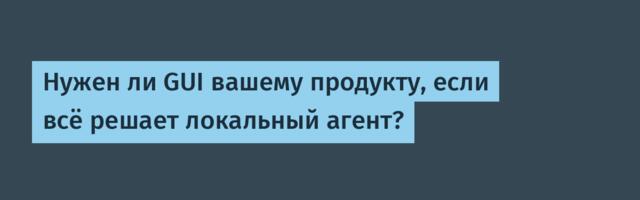 Нужен ли GUI вашему продукту, если всё решает локальный агент?