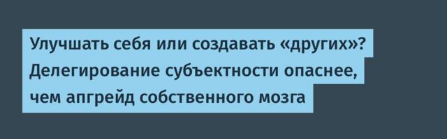 Улучшать себя или создавать «других»? Делегирование субъектности опаснее, чем апгрейд собственного мозга