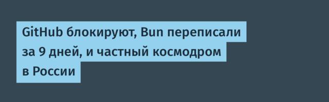 GitHub блокируют, Bun переписали за 9 дней, и частный космодром в России