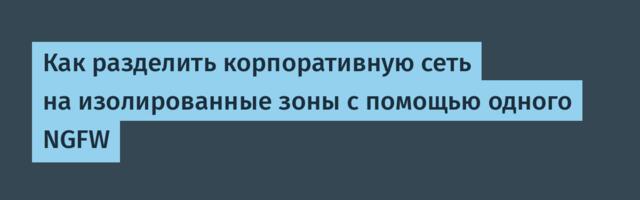 Как разделить корпоративную сеть на изолированные зоны с помощью одного NGFW
