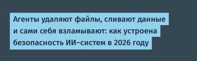 Агенты удаляют файлы, сливают данные и сами себя взламывают: как устроена безопасность ИИ‑систем в 2026 году