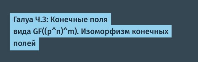 Галуа Ч.3: Конечные поля вида GF((p^n)^m). Изоморфизм конечных полей
