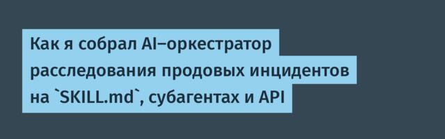 Как я собрал AI-оркестратор расследования продовых инцидентов на `SKILL.md`, субагентах и API