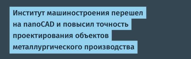 Институт машиностроения перешел на nanoCAD и повысил точность проектирования объектов металлургического производства