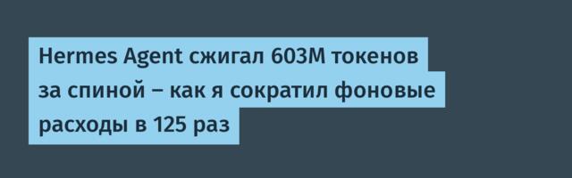 Hermes Agent сжигал 603M токенов за спиной — как я сократил фоновые расходы в 125 раз