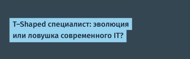 T-Shaped специалист: эволюция или ловушка современного IT?