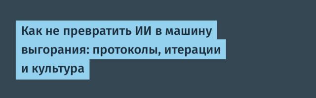 Как не превратить ИИ в машину выгорания: протоколы, итерации и культура