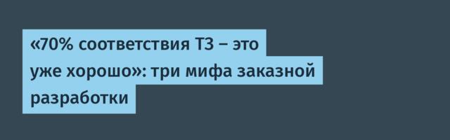 «70% соответствия ТЗ — это уже хорошо»: три мифа заказной разработки