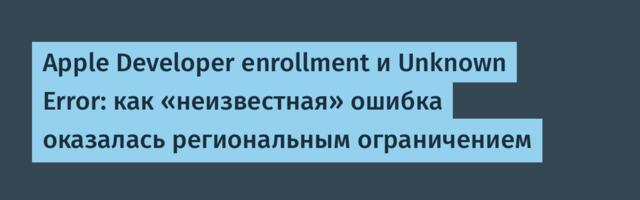 Apple Developer enrollment и Unknown Error: как «неизвестная» ошибка оказалась региональным ограничением