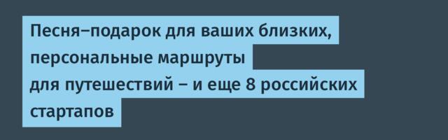 Песня-подарок для ваших близких, персональные маршруты для путешествий — и еще 8 российских стартапов