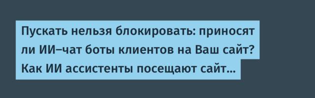 Пускать нельзя блокировать: приносят ли ИИ-чат боты клиентов на Ваш сайт? Как ИИ ассистенты посещают сайт…