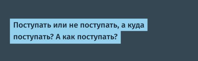 Поступать или не поступать, а куда поступать? А как поступать?