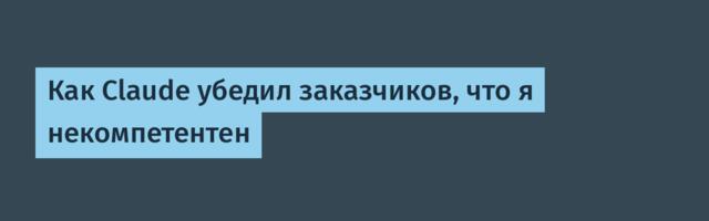 Как Claude убедил заказчиков, что я некомпетентен