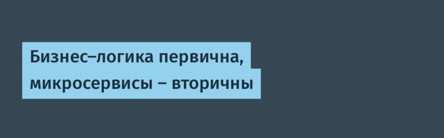 Бизнес-логика первична, микросервисы — вторичны