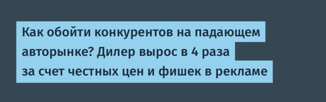 Как обойти конкурентов на падающем авторынке? Дилер вырос в 4 раза за счет честных цен и фишек в рекламе