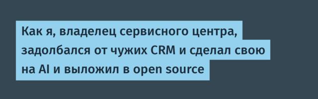 Как я, владелец сервисного центра, задолбался от чужих CRM и сделал свою на AI и выложил в open source