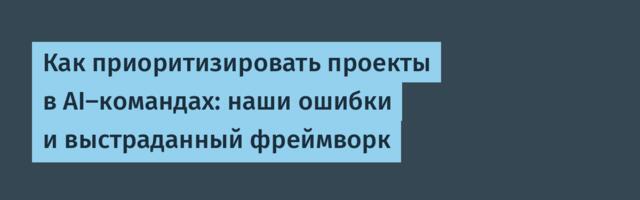Как приоритизировать проекты в AI‑командах: наши ошибки и выстраданный фреймворк