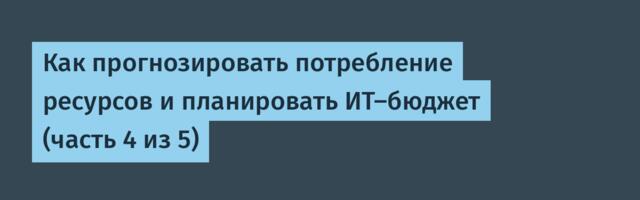 Как прогнозировать потребление ресурсов и планировать ИТ-бюджет (часть 4 из 5)