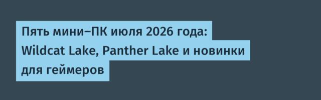 Пять мини-ПК июля 2026 года: Wildcat Lake, Panther Lake и новинки для геймеров