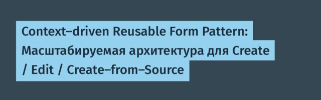 Context-driven Reusable Form Pattern: Масштабируемая архитектура для Create / Edit / Create-from-Source