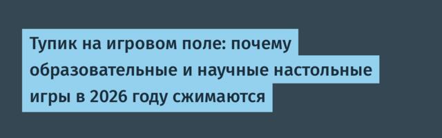Тупик на игровом поле: почему образовательные и научные настольные игры в 2026 году сжимаются