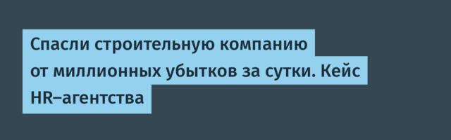 Спасли строительную компанию от миллионных убытков за сутки. Кейс HR-агентства