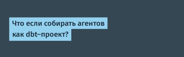 Что если собирать агентов как dbt-проект?