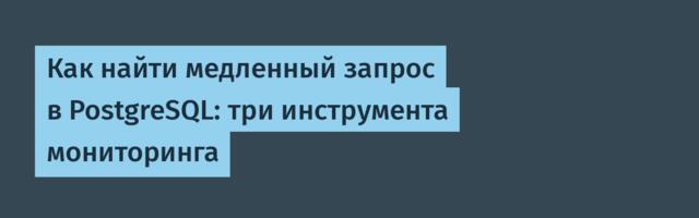 Как найти медленный запрос в PostgreSQL: три инструмента мониторинга