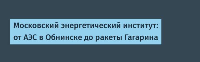 Московский энергетический институт: от АЭС в Обнинске до ракеты Гагарина