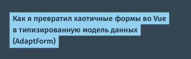 Как я превратил хаотичные формы во Vue в типизированную модель данных (AdaptForm)