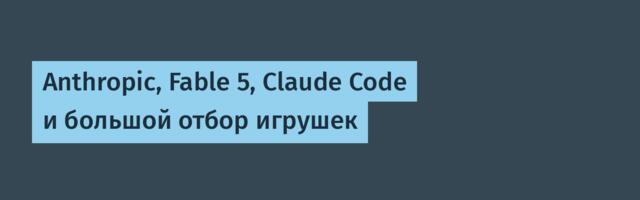 Anthropic, Fable 5, Claude Code и большой отбор игрушек