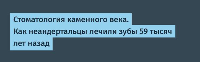 Стоматология каменного века. Как неандертальцы лечили зубы 59 тысяч лет назад