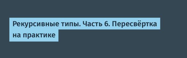 Рекурсивные типы. Часть 6. Пересвёртка на практике
