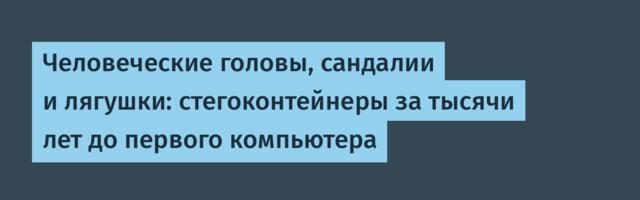 Человеческие головы, сандалии и лягушки: стегоконтейнеры за тысячи лет до первого компьютера