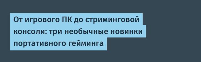 От игрового ПК до стриминговой консоли: три необычные новинки портативного гейминга