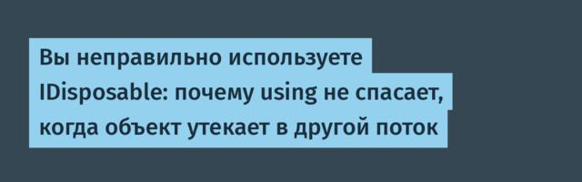 Вы неправильно используете IDisposable: почему using не спасает, когда объект утекает в другой поток