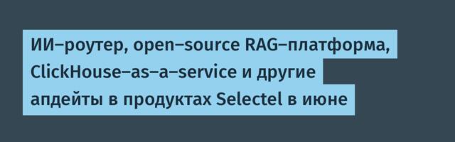 ИИ-роутер, open-source RAG-платформа, СlickHouse-as-a-service и другие апдейты в продуктах Selectel в июне
