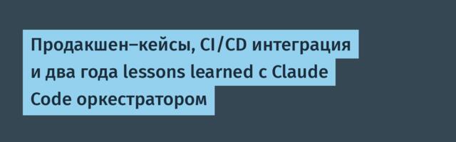 Продакшен-кейсы, CI/CD интеграция и два года lessons learned с Claude Code оркестратором