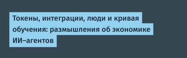 Токены, интеграции, люди и кривая обучения: размышления об экономике ИИ-агентов