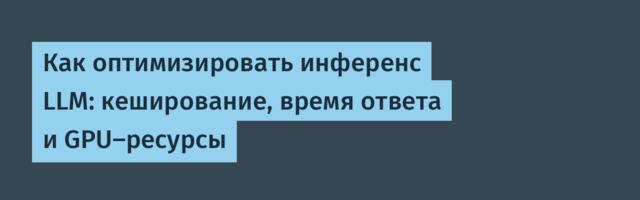 Как оптимизировать инференс LLM: кеширование, время ответа и GPU-ресурсы
