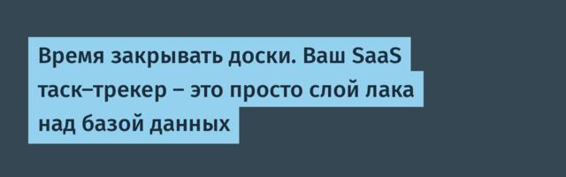 Время закрывать доски. Ваш SaaS таск-трекер — это просто слой лака над базой данных
